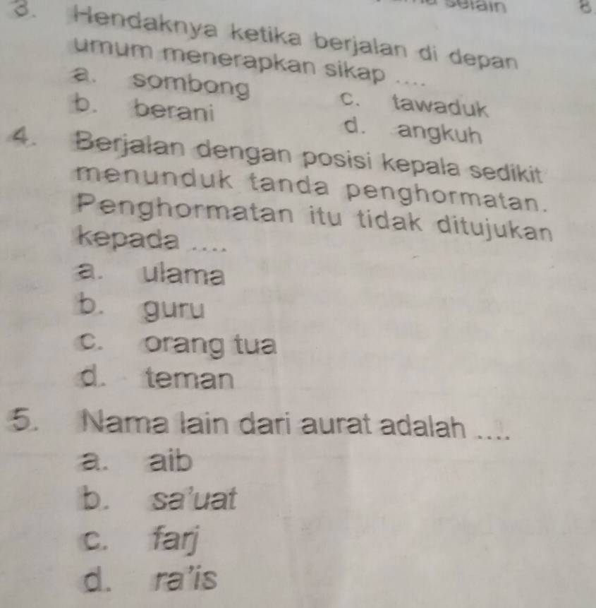 seiain 8
3. Hendaknya ketika berjalan di depan
umum menerapkan sikap ....
a. sombong c. tawaduk
b. berani d. angkuh
4. Berjalan dengan posisi kepala sedikit
menunduk tanda penghormatan.
Penghormatan itu tidak ditujukan
kepada ....
a. ulama
b. guru
c. orang tua
d. teman
5. Nama lain dari aurat adalah …
a. aib
b. sa'uat
c. farj
d. ra'is