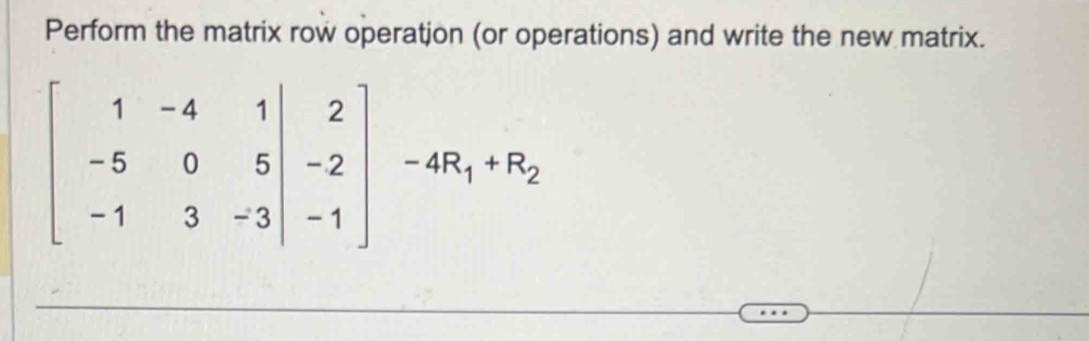 Perform the matrix row operatjon (or operations) and write the new matrix.
beginbmatrix 1&-4&1|&2 -5&0&5|&-2 -1&3&-3|&-1endbmatrix -4R_1+R_2