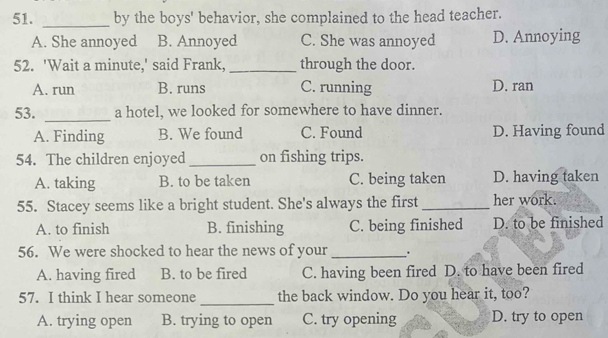 by the boys' behavior, she complained to the head teacher.
A. She annoyed B. Annoyed C. She was annoyed D. Annoying
52. 'Wait a minute,' said Frank, _through the door.
A. run B. runs C. running D. ran
53. _a hotel, we looked for somewhere to have dinner.
A. Finding B. We found C. Found D. Having found
54. The children enjoyed _on fishing trips.
A. taking B. to be taken C. being taken D. having taken
55. Stacey seems like a bright student. She's always the first _her work.
A. to finish B. finishing C. being finished D. to be finished
56. We were shocked to hear the news of your_
.
A. having fired B. to be fired C. having been fired D. to have been fired
_
57. I think I hear someone the back window. Do you hear it, too?
A. trying open B. trying to open C. try opening D. try to open