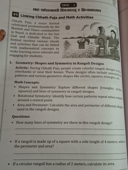 7 
एकाइ ： ८ 
छठ पर्वसम्ब्न्धी विषयवस्तु र क्रियाकलाप 
49 Linking Chhath Puja and Math Activities 
Chhath Puja, a major festiva 
celebrated predominantly by th 
Maithili and Tharu communitie 
in Nepal, is dedicated to the Su 
God and Chhathi Maiya. Th 
festival involves various ritual 
and activities that can be linke 
with mathematical concepts t 
make learning more relevant and 
engaging for students. 
1. Geometry: Shapes and Symmetry in Rangoli Designs 
Activity: During Chhath Puja, people create colorful rangoli designs at 
riverbanks or near their homes. These designs often include symmetrica 
patterns and various geometric shapes like circles, squares, triangles, etc 
Math Concepts: 
Shapes and Symmetry: Explore different shapes (triangles, circle 
squares) and lines of symmetry in rangoli designs. 
Rotational Symmetry: Identify how certain patterns repeat when rotated 
around a central point. 
Area and Perimeter: Calculate the area and perimeter of different shapes 
used in the rangoli designs. 
Questions: 
How many lines of symmetry are there in this rangoli design? 
_ 
_ 
If a rangoli is made up of a square with a side length of 4 meters, what is 
the perimeter and area? 
_ 
_ 
If a circular rangoli has a radius of 2 meters, calculate its area.