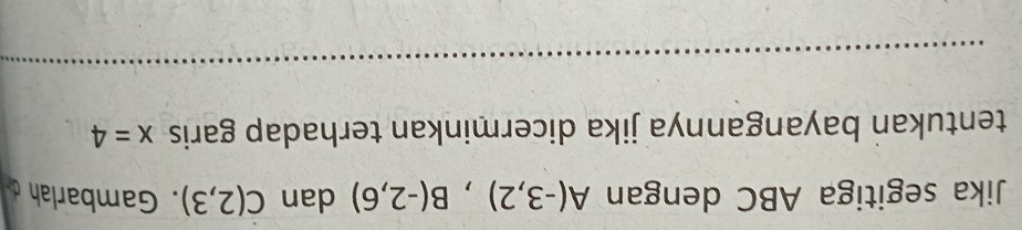 Jika segitiga ABC dengan A(-3,2), B(-2,6) dan C(2,3). Gambarlah d
tentukan bayangannya jika dicerminkan terhadap garis x=4
_