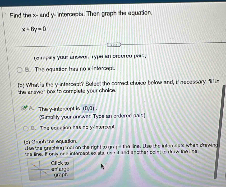 Find the x - and y - intercepts. Then graph the equation.
x+6y=0
(Simpiity your answer. Type an ordered pair.)
B. The equation has no x-intercept.
(b) What is the y-intercept? Select the correct choice below and, if necessary, fill in
the answer box to complete your choice.
A、 The y-intercept is (0,0). 
(Simplify your answer. Type an ordered pair.)
B. The equation has no y-intercept.
(c) Graph the equation.
Use the graphing tool on the right to graph the line. Use the intercepts when drawing
the line. If only one intercept exists, use it and another point to draw the line.
Click to
enlarge
graph