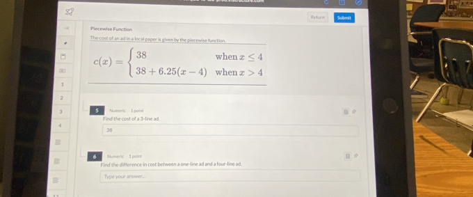 Returs Submit 
Piecewise Function 
The cost of an ad in a local paper is given by the piecewise function
c(x)=beginarrayl 38whenx≤ 4 38+6.25(x-4)whenx>4endarray.
1
2
3 5 Numeric 1 point 
Find the cost of a 3 -line ad.
4
38
6 Numeri 1 point 
Find the difference in cost between a one-line ad and a four-line ad. 
Type your answer.