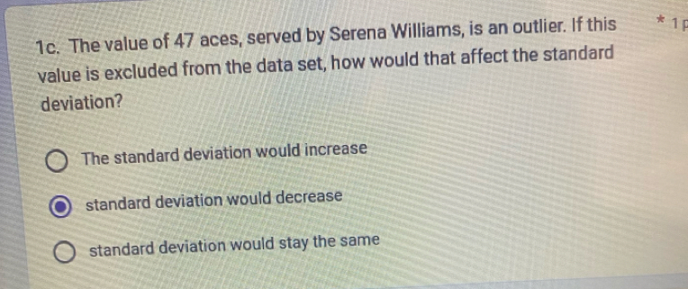 The value of 47 aces, served by Serena Williams, is an outlier. If this * 1 P
value is excluded from the data set, how would that affect the standard
deviation?
The standard deviation would increase
standard deviation would decrease
standard deviation would stay the same