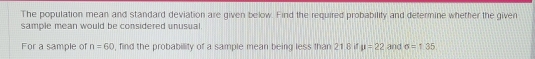 The population mean and standard deviation are given below. Find the required probability and determine whether the given 
sample mean would be considered unusual. 
For a sample of n=60 , find the probability of a sample mean being less than 21 8 if mu =22 and sigma =1.35