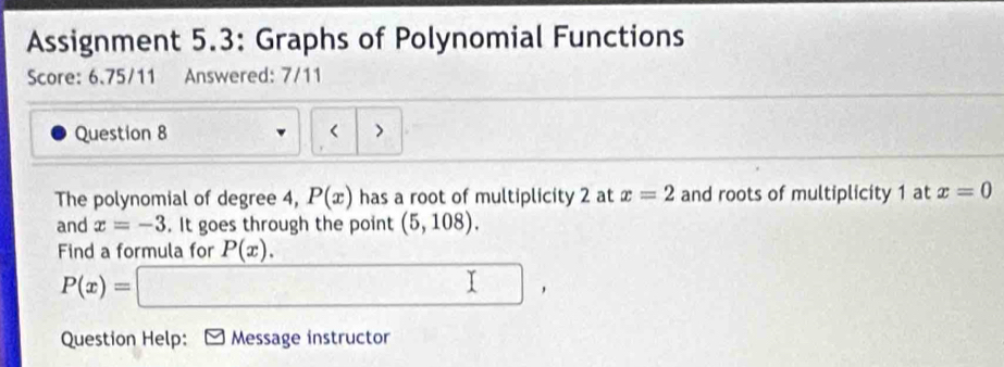 Assignment 5.3: Graphs of Polynomial Functions 
Score: 6.75/11 Answered: 7/11 

Question 8 < > 
The polynomial of degree 4, P(x) has a root of multiplicity 2 at x=2 and roots of multiplicity 1 at x=0
and x=-3. It goes through the point (5,108). 
Find a formula for P(x).
P(x)=□ , 
Question Help: Message instructor