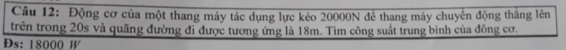 Động cơ của một thang máy tác dụng lực kéo 20000N để thang máy chuyển động thăng lên 
trên trong 20s và quãng đường đi được tương ứng là 18m. Tìm công suất trung bình của đông cơ. 
Ds: 18000 W