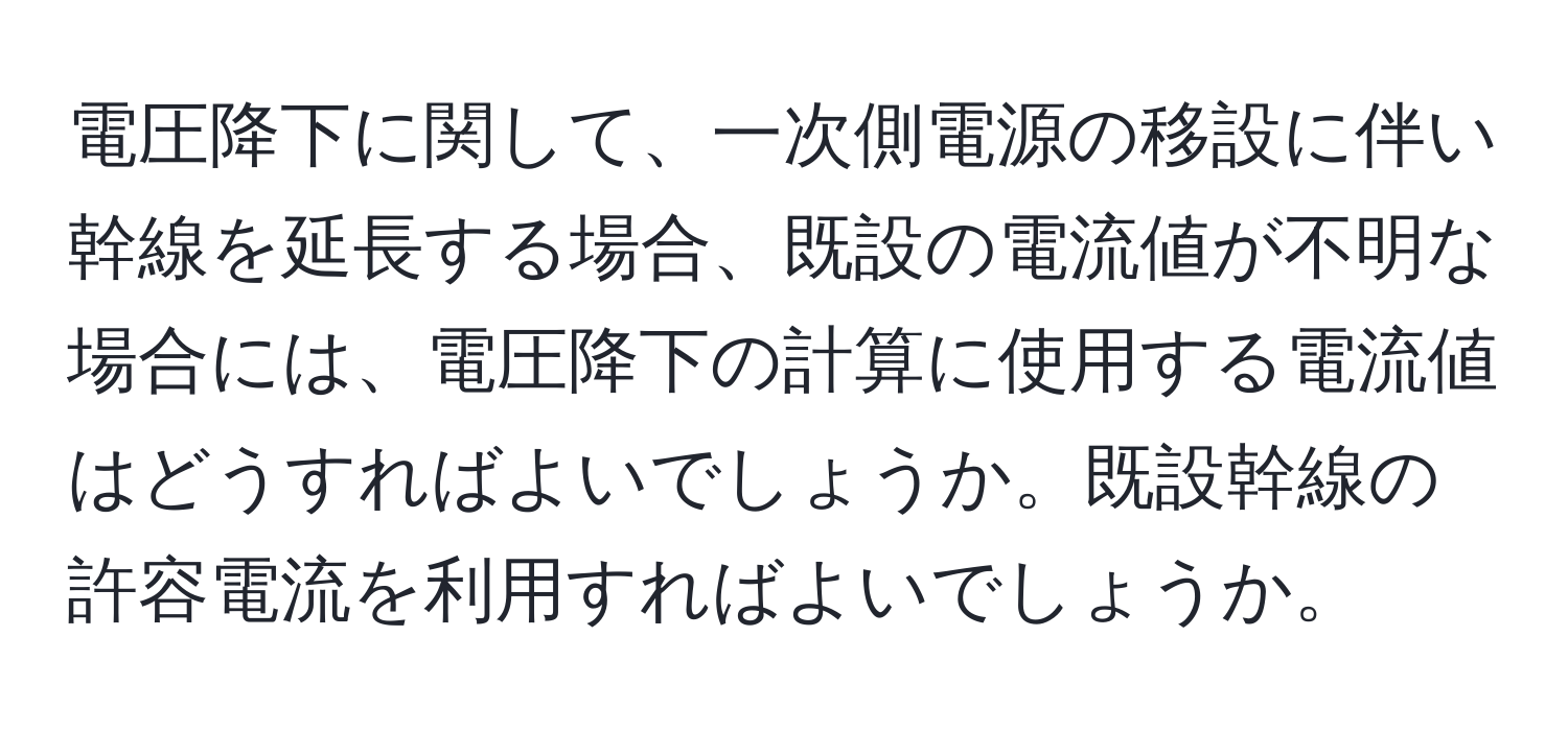 電圧降下に関して、一次側電源の移設に伴い幹線を延長する場合、既設の電流値が不明な場合には、電圧降下の計算に使用する電流値はどうすればよいでしょうか。既設幹線の許容電流を利用すればよいでしょうか。