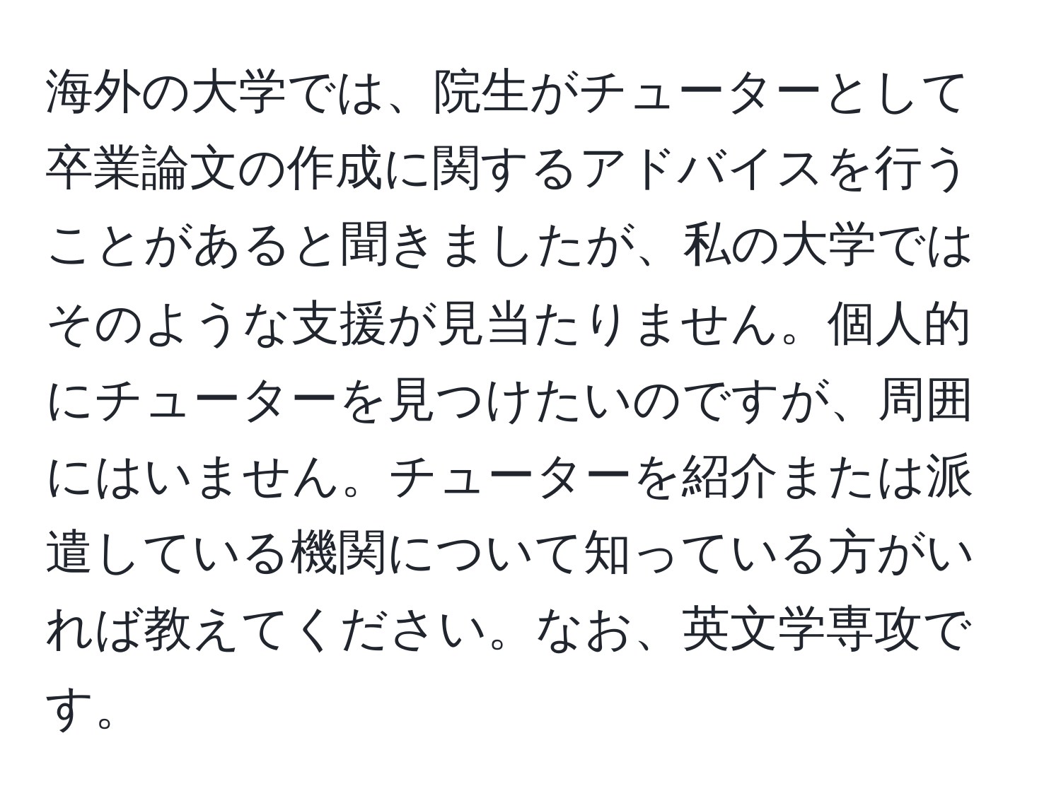 海外の大学では、院生がチューターとして卒業論文の作成に関するアドバイスを行うことがあると聞きましたが、私の大学ではそのような支援が見当たりません。個人的にチューターを見つけたいのですが、周囲にはいません。チューターを紹介または派遣している機関について知っている方がいれば教えてください。なお、英文学専攻です。