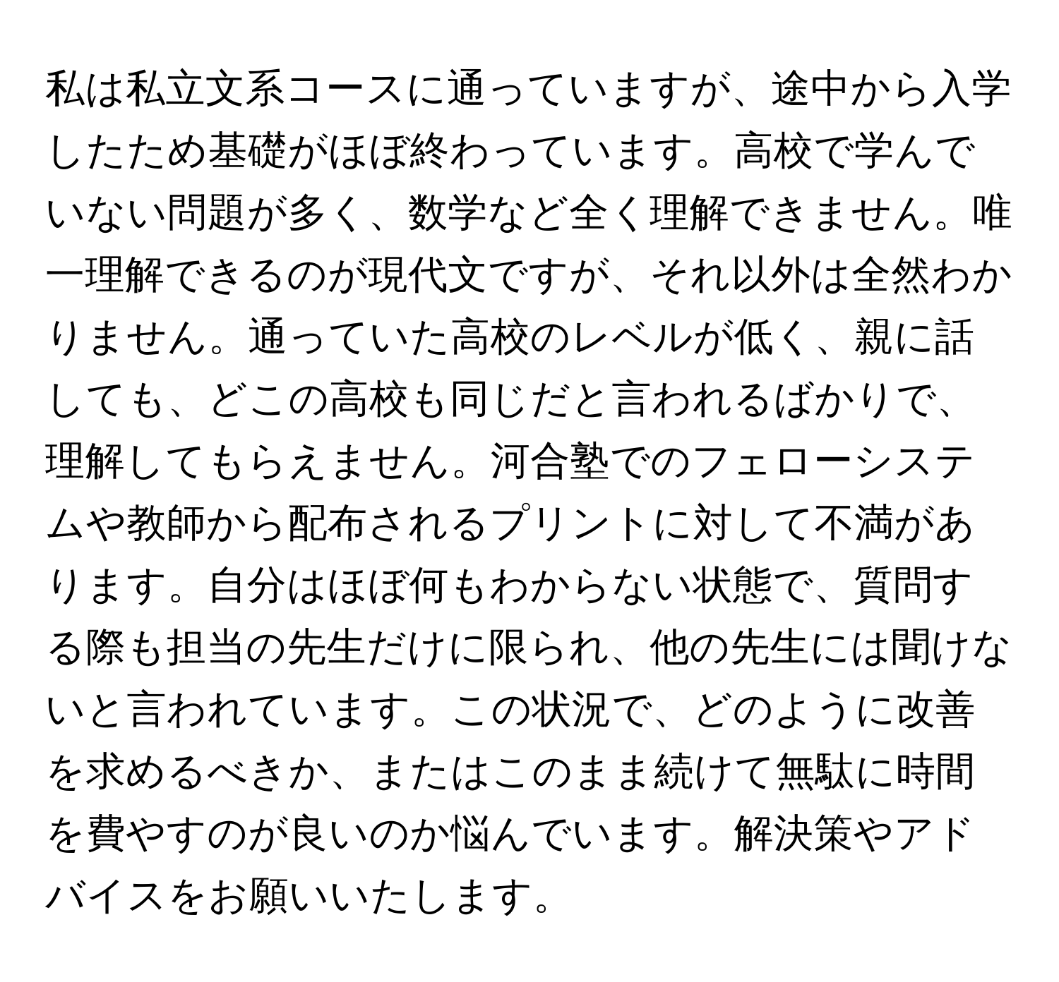 私は私立文系コースに通っていますが、途中から入学したため基礎がほぼ終わっています。高校で学んでいない問題が多く、数学など全く理解できません。唯一理解できるのが現代文ですが、それ以外は全然わかりません。通っていた高校のレベルが低く、親に話しても、どこの高校も同じだと言われるばかりで、理解してもらえません。河合塾でのフェローシステムや教師から配布されるプリントに対して不満があります。自分はほぼ何もわからない状態で、質問する際も担当の先生だけに限られ、他の先生には聞けないと言われています。この状況で、どのように改善を求めるべきか、またはこのまま続けて無駄に時間を費やすのが良いのか悩んでいます。解決策やアドバイスをお願いいたします。