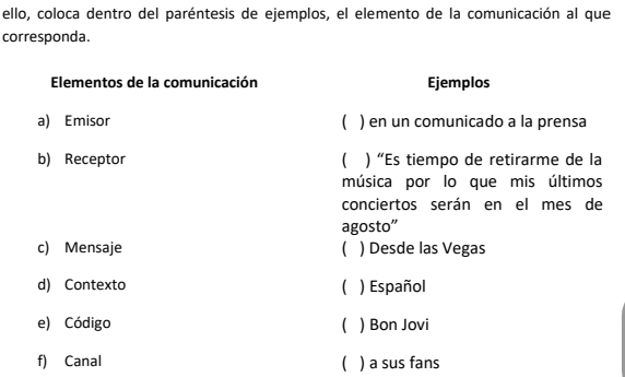 ello, coloca dentro del paréntesis de ejemplos, el elemento de la comunicación al que
corresponda.
Elementos de la comunicación Ejemplos
a) Emisor  ) en un comunicado a la prensa
b) Receptor C ) “Es tiempo de retirarme de la
música por lo que mis últimos
conciertos serán en el mes de
agosto”
c) Mensaje ) Desde las Vegas
d) Contexto  ) Español
e) Código  ) Bon Jovi
f) Canal  ) a sus fans