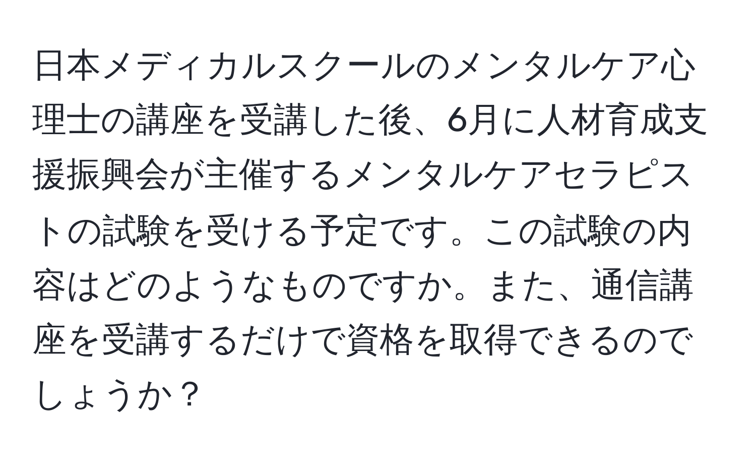 日本メディカルスクールのメンタルケア心理士の講座を受講した後、6月に人材育成支援振興会が主催するメンタルケアセラピストの試験を受ける予定です。この試験の内容はどのようなものですか。また、通信講座を受講するだけで資格を取得できるのでしょうか？