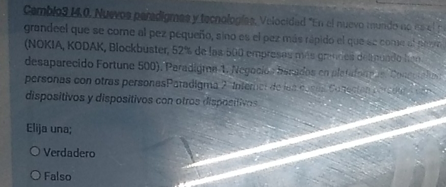 Camblo3 14.0, Nuevos paradigmas y tecnologías, Velocidad "En el nuevo mundo no es el p
grandeel que se come al pez pequeño, sino es el pez más rápido el que se come el nowo
(NOKIA, KODAK, Blockbuster, 52% de las 500 empresas más grandes delmuado hen
desaparecido Fortune 500). Paradigma 1. Negoción banados en plataforpos. Congutalia
personas con otras personasParadigma 2 Internel de las casas Conectós persder A cen 
dispositivos y dispositivos con otros dispositivos
Elija una;
Verdadero
Falso