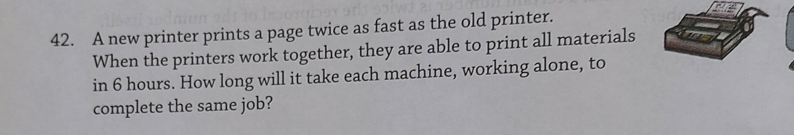 A new printer prints a page twice as fast as the old printer. 
When the printers work together, they are able to print all materials 
in 6 hours. How long will it take each machine, working alone, to 
complete the same job?