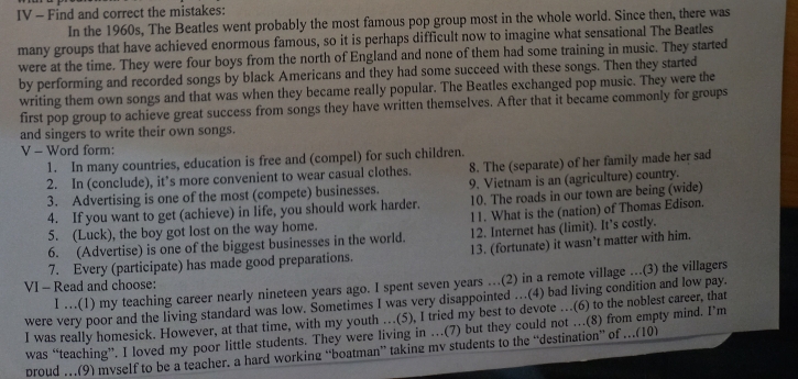 IV - Find and correct the mistakes:
In the 1960s, The Beatles went probably the most famous pop group most in the whole world. Since then, there was
many groups that have achieved enormous famous, so it is perhaps difficult now to imagine what sensational The Beatles
were at the time. They were four boys from the north of England and none of them had some training in music. They started
by performing and recorded songs by black Americans and they had some succeed with these songs. Then they started
writing them own songs and that was when they became really popular. The Beatles exchanged pop music. They were the
first pop group to achieve great success from songs they have written themselves. After that it became commonly for groups
and singers to write their own songs.
V - Word form:
1. In many countries, education is free and (compel) for such children.
2. In (conclude), it’s more convenient to wear casual clothes. 8. The (separate) of her family made her sad
3. Advertising is one of the most (compete) businesses. 9. Vietnam is an (agriculture) country.
4. If you want to get (achieve) in life, you should work harder. 10. The roads in our town are being (wide)
5. (Luck), the boy got lost on the way home. 11. What is the (nation) of Thomas Edison.
6. (Advertise) is one of the biggest businesses in the world. 12. Internet has (limit). It’s costly.
7. Every (participate) has made good preparations. 13. (fortunate) it wasn’t matter with him.
I …(1) my teaching career nearly nineteen years ago. I spent seven years …(2) in a remote village ...(3) the villagers
VI - Read and choose:
were very poor and the living standard was low. Sometimes I was very disappointed …(4) bad living condition and low pay.
I was really homesick. However, at that time, with my youth ..(5), I tried my best to devote ...(6) to the noblest carcer, that
was “teaching”. I loved my poor little students. They were living in …(7) but they could not …(8) from empty mind. I’m
proud …(9) myself to be a teacher. a hard working “boatman” taking mv students to the “destination” of …(10)