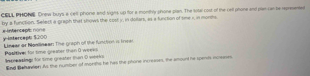 CELL PHONE Drew buys a cell phone and signs up for a monthly phone plan. The total cost of the cell phone and plan can be represented 
by a function. Select a graph that shows the cost y, in dollars, as a function of time x, in months. 
x-intercept: none 
y-intercept: $200
Linear or Nonlinear: The graph of the function is linear. 
Positive: for time greater than O weeks
Increasing: for time greater than O weeks
End Behavior: As the number of months he has the phone increases, the amount he spends increases.