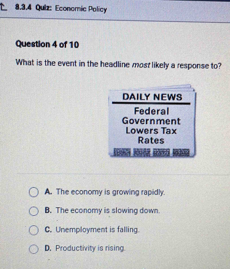 Economic Policy
Question 4 of 10
What is the event in the headline most likely a response to?
DAILY NEWS
Federal
Government
Lowers Tax
Rates
A. The economy is growing rapidly.
B. The economy is slowing down.
C. Unemployment is falling.
D. Productivity is rising.