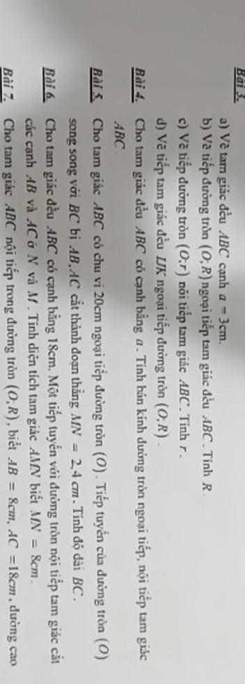 Bai 3. 
a) Về tam giác đều ABC cạnh a=3cm. 
b) Về tiếp đường tròn (O;R) ngoại tiếp tam giác đều ABC. Tính R
c) Về tiếp đường tròn (O;r) nôi tiểp tam giác ABC. Tính r. 
d) Vẽ tiếp tam giác đều LK ngoại tiếp đường tròn (O;R). 
Bài 4. Cho tam giác đều ABC cô cạnh bằng α. Tính bán kính dường tròn ngoại tiếp, nội tiếp tam giác 
. ABC
Bài S Cho tam giác ABC có chu vi 20cm ngoại tiếp đường tròn (O). Tiếp tuyển của đường tròn (O) 
song song với BC bị AB, AC cắt thành đoạn thẳng MN=2, 4cm. Tính độ dài BC. 
Bài 6 Cho tam giác đều ABC có cạnh bằng 18cm. Một tiếp tuyển với đường tròn nội tiểp tam giác cắt 
các cạnh AB và AC ở N và M. Tính diện tích tam giác AMN biết MN=8cm. 
Bài 7. Cho tam giác ABC nội tiếp trong đường tròn (O,R) , biểt AB=8cm, AC=18cm , dường cao