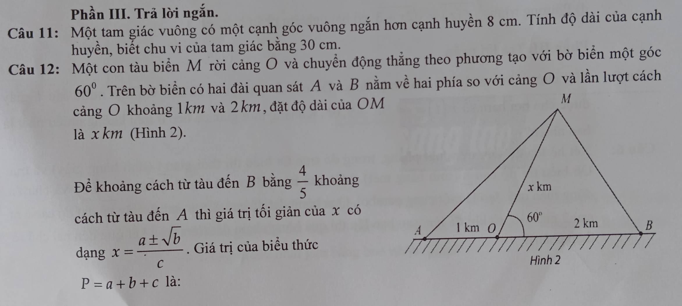 Phần III. Trả lời ngắn.
Câu 11: Một tam giác vuông có một cạnh góc vuông ngắn hơn cạnh huyền 8 cm. Tính độ dài của cạnh
huyền, biết chu vi của tam giác bằng 30 cm.
Câu 12: Một con tàu biển Mỹ rời cảng O và chuyển động thẳng theo phương tạo với bờ biển một góc
60°. Trên bờ biển có hai đài quan sát A và B nằm về hai phía so với cảng O và lần lượt cách
cảng O khoảng 1km và 2km, đặt độ dài của OM
là x km (Hình 2).
Để khoảng cách từ tàu đến B bằng  4/5  khoảng
cách từ tàu đến A thì giá trị tối giản của x có
dạng x= a± sqrt(b)/c . Giá trị của biểu thức
P=a+b+c là: