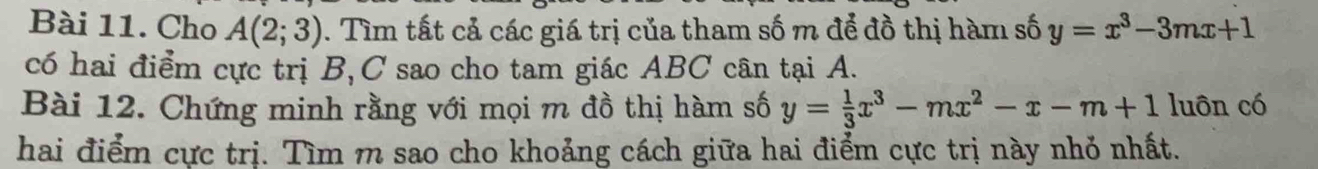 Cho A(2;3). Tìm tất cả các giá trị của tham số m để đồ thị hàm số y=x^3-3mx+1
có hai điểm cực trị B, C sao cho tam giác ABC cân tại A.
Bài 12. Chứng minh rằng với mọi m đồ thị hàm số y= 1/3 x^3-mx^2-x-m+1 luôn có
hai điểm cực trị. Tìm m sao cho khoảng cách giữa hai điểm cực trị này nhỏ nhất.