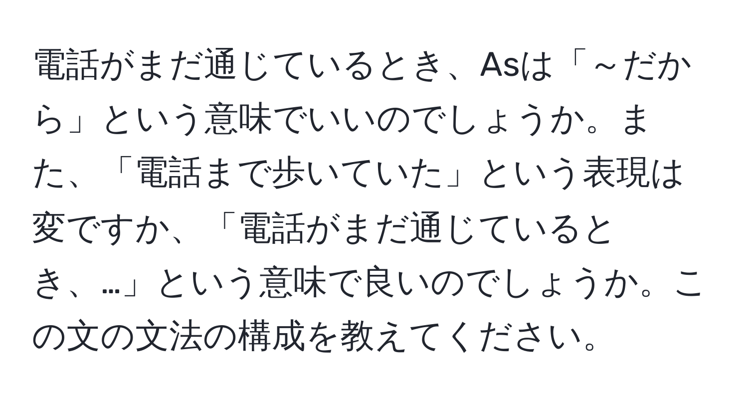 電話がまだ通じているとき、Asは「～だから」という意味でいいのでしょうか。また、「電話まで歩いていた」という表現は変ですか、「電話がまだ通じているとき、…」という意味で良いのでしょうか。この文の文法の構成を教えてください。