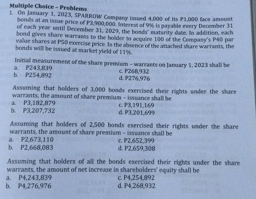 Problems
1. On January 1, 2023, SPARROW Company issued 4,000 of its P1,000 face amount
bonds at an issue price of P3,900,000. Interest of 9% is payable every December 31
of each year until December 31, 2029, the bonds’ maturity date. In addition, each
bond gives share warrants to the holder to acquire 100 of the Company's P40 par
value shares at P50 exercise price. In the absence of the attached share warrants, the
bonds will be issued at market yield of 11%.
Initial measurement of the share premium - warrants on January 1, 2023 shall be
a. P243,839 c. P268,932
b. P254,892 d. P276,976
Assuming that holders of 3,000 bonds exercised their rights under the share
warrants, the amount of share premium - issuance shall be
a. P3,182,879 c. P3,191,169
b. P3,207,732 d. P3,201,699
Assuming that holders of 2,500 bonds exercised their rights under the share
warrants, the amount of share premium - issuance shall be
a. P2,673,110 c. P2,652,399
b. P2,668,083 d. P2,659,308
Assuming that holders of all the bonds exercised their rights under the share
warrants, the amount of net increase in shareholders’ equity shall be
a. P4,243,839 c. P4,254,892
b. P4,276,976 d. P4,268,932