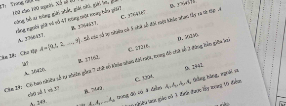 27: Trong nột
100 cho 100 người. Xổ số 20
công bố ai trúng giải nhất, giải nhì, giải ba, gi
C. 3764367.
nrằng người giữ vé số 47 trúng một trong bốn giải? D. 3764376.
A. 3766437. B. 3764637.
Câu 28: Cho tập A= 0,1,2,...,9 Số các số tự nhiên có 5 chữ số đôi một khác nhau lấy ra từ tập A
C. 27216.
Câu 29: Có bao nhiêu số tự nhiên gồm 7 chữ số kháo nhau đôi một, trong đó chữ số 2 đứng liền giữa ha D. 30240.
là?
A. 30420. B. 27162.
C. 3204. D. 2942.
chữ số 1 và 3? B. 7440. A_1, A_2, A_3, A_4
A. 249.
A, A_2,..., A_10 trong đó có 4 điểm thẳng hàng, ngoài ra
20 nhiêu tam giác có 3 đinh được lấy trong 10 điểm