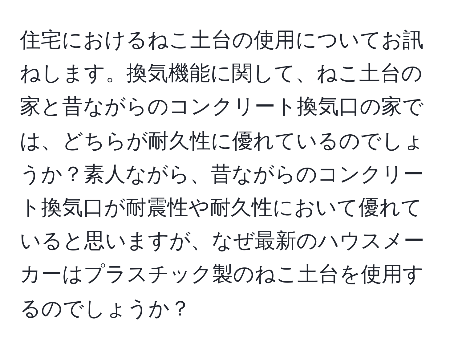 住宅におけるねこ土台の使用についてお訊ねします。換気機能に関して、ねこ土台の家と昔ながらのコンクリート換気口の家では、どちらが耐久性に優れているのでしょうか？素人ながら、昔ながらのコンクリート換気口が耐震性や耐久性において優れていると思いますが、なぜ最新のハウスメーカーはプラスチック製のねこ土台を使用するのでしょうか？