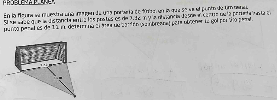 PROBLEMA PLANEA 
En la figura se muestra una imagen de una portería de fútbol en la que se ve el punto de tiro penal. 
Si se sabe que la distancia entre los postes es de 7.32 m y la distancia desde el centro de la portería hasta el 
punto penal es de 11 m, determina el área de barrido (sombreada) para obtener tu gol por tiro penal.