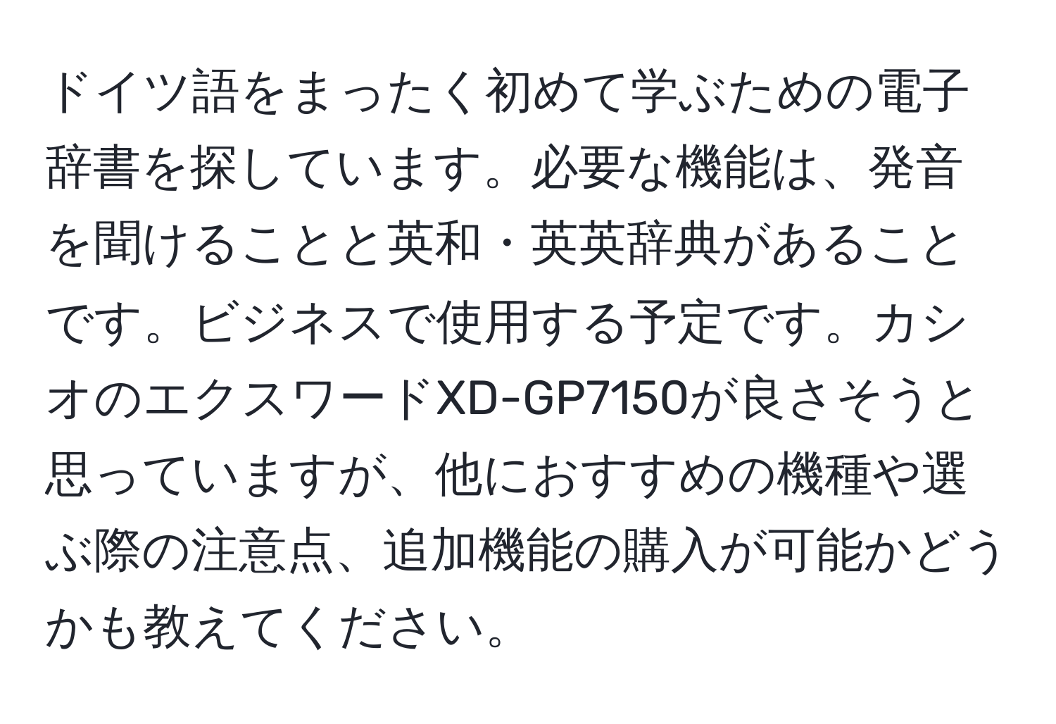 ドイツ語をまったく初めて学ぶための電子辞書を探しています。必要な機能は、発音を聞けることと英和・英英辞典があることです。ビジネスで使用する予定です。カシオのエクスワードXD-GP7150が良さそうと思っていますが、他におすすめの機種や選ぶ際の注意点、追加機能の購入が可能かどうかも教えてください。