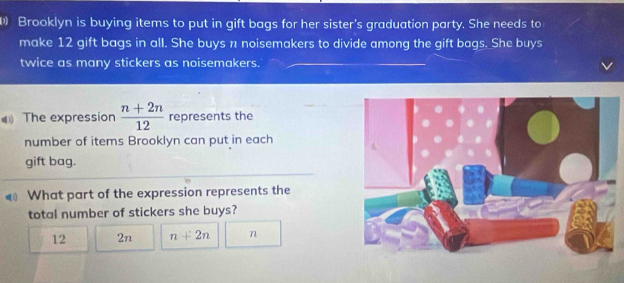 Brooklyn is buying items to put in gift bags for her sister's graduation party. She needs to
make 12 gift bags in all. She buys n noisemakers to divide among the gift bags. She buys
twice as many stickers as noisemakers.
The expression  (n+2n)/12  represents the
number of items Brooklyn can put in each
gift bag.
What part of the expression represents the
total number of stickers she buys?
12 2n n+2n n