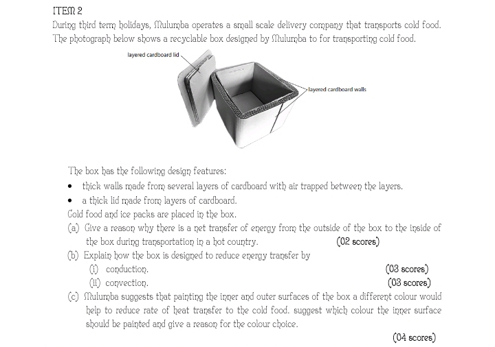 ITEM2 
During third term holidays, Mulumba operates a small scale delivery company that transports cold food. 
The photograph below shows a recyclable box designed by Mulumba to for transporting cold food. 
The box has the following design features: 
thick walls made from several layers of cardboard with air trapped between the layers. 
a thick lid made from layers of cardboard. 
Cold food and ice packs are placed in the box. 
(a) Give a reason why there is a net transfer of energy from the outside of the box to the inside of 
the box during transportation in a hot country. (02 scores) 
(b) Explain how the box is designed to reduce energy transfer by 
(i) conduction. (03 scores) 
(ii) convection. (03 scores) 
(c) Mulumba suggests that painting the inner and outer surfaces of the box a different colour would 
help to reduce rate of heat transfer to the cold food. suggest which colour the inner surface 
should be painted and give a reason for the colour choice. 
(04 scores)