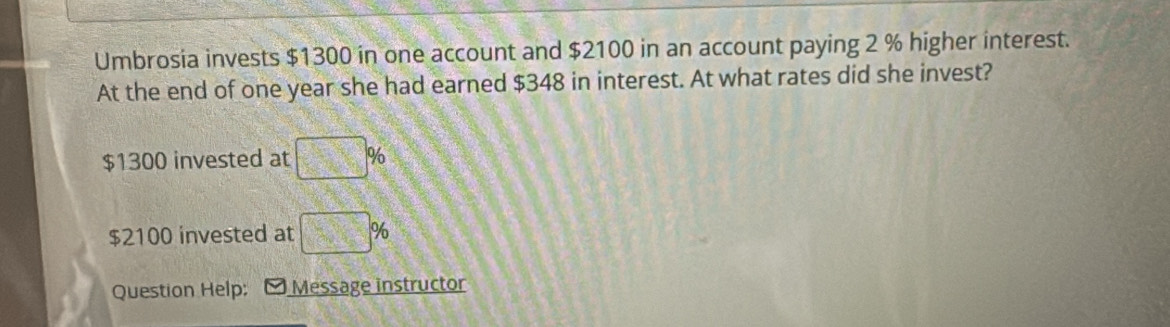 Umbrosia invests $1300 in one account and $2100 in an account paying 2 % higher interest. 
At the end of one year she had earned $348 in interest. At what rates did she invest?
$1300 invested at □ %
$2100 invested at □ %
Question Help; Message instructor