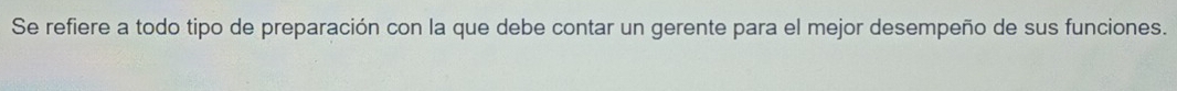 Se refiere a todo tipo de preparación con la que debe contar un gerente para el mejor desempeño de sus funciones.