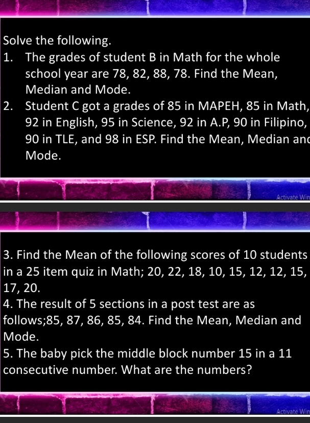 Solve the following. 
1. The grades of student B in Math for the whole 
school year are 78, 82, 88, 78. Find the Mean, 
Median and Mode. 
2. Student C got a grades of 85 in MAPEH, 85 in Math,
92 in English, 95 in Science, 92 in A. P, 90 in Filipino,
90 in TLE, and 98 in ESP. Find the Mean, Median and 
Mode. 
Activate Win 
3. Find the Mean of the following scores of 10 students 
in a 25 item quiz in Math; 20, 22, 18, 10, 15, 12, 12, 15,
17, 20. 
4. The result of 5 sections in a post test are as 
follows; 85, 87, 86, 85, 84. Find the Mean, Median and 
Mode. 
5. The baby pick the middle block number 15 in a 11
consecutive number. What are the numbers? 
Activate Wir