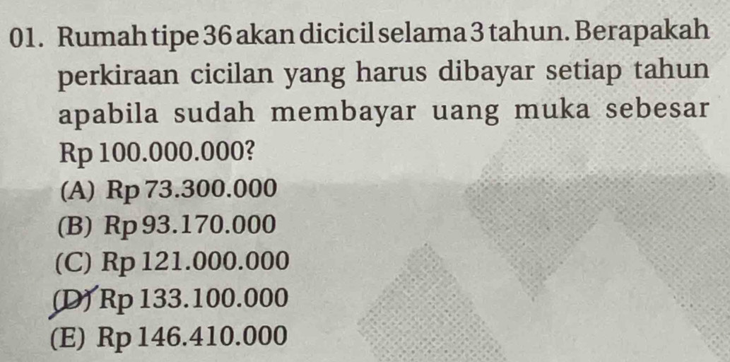 Rumah tipe 36 akan dicicil selama 3 tahun. Berapakah
perkiraan cicilan yang harus dibayar setiap tahun
apabila sudah membayar uang muka sebesar
Rp 100.000.000?
(A) Rp 73.300.000
(B) Rp 93.170.000
(C) Rp 121.000.000
(D) Rp 133.100.000
(E) Rp 146.410.000