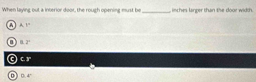 When laying out a interior door, the rough opening must be _ inches larger than the door width.
a A. 1^n
B B. 2^n
G C. 3''
D D. 4''