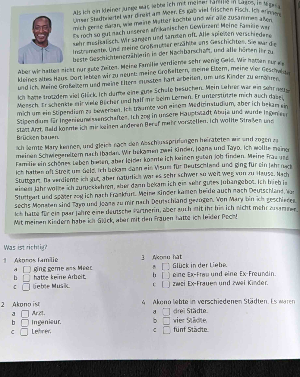 Als ich ein kleiner Junge war, lebte ich mit meiner Famıle in Lagos, in Nigeria.
Unser Stadtviertel war direkt am Meer. Es gab viel frischen Fisch. Ich erinnere
mich gerne daran, wie meine Mutter kochte und wir alle zusammen aßen.
Es roch so gut nach unseren afrikanischen Gewürzen! Meine Familie war
sehr musikalisch. Wir sangen und tanzten oft. Alle spielten verschiedene
Instrumente. Und meine Großmutter erzählte uns Geschichten. Sie war die
beste Geschichtenerzählerin in der Nachbarschaft, und alle hörten íhr zu.
Aber wir hatten nicht nur gute Zeiten. Meine Familie verdiente sehr wenig Geld. Wir hatten nur ein
kleines altes Haus. Dort lebten wir zu neunt: meine Großeltern, meine Eltern, meine vier Geschwister
und ich. Meine Großeltern und meine Eltern mussten hart arbeiten, um uns Kinder zu ernähren.
Ich hatte trotzdem viel Glück. Ich durfte eine gute Schule besuchen. Mein Lehrer war ein sehr netter
Mensch. Er schenkte mir viele Bücher und half mir beim Lernen. Er unterstützte mich auch dabei,
mich um ein Stipendium zu bewerben. Ich träumte von einem Medizinstudium, aber ich bekam ein
Stipendium für Ingenieurwissenschaften. Ich zog in unsere Hauptstadt Abuja und wurde Ingenieur
statt Arzt. Bald konnte ich mir keinen anderen Beruf mehr vorstellen. Ich wollte Straßen und
Brücken bauen.
Ich lernte Mary kennen, und gleich nach den Abschlussprüfungen heirateten wir und zogen zu
meinen Schwiegereltern nach Ibadan. Wir bekamen zwei Kinder, Joana und Tayo. Ich wollte meiner
Familie ein schönes Leben bieten, aber leider konnte ich keinen guten Job finden. Meine Frau und
ich hatten oft Streit um Geld. Ich bekam dann ein Visum für Deutschland und ging für ein Jahr nach
Stuttgart. Da verdiente ich gut, aber natürlich war es sehr schwer so weit weg von zu Hause. Nach
einem Jahr wollte ich zurückkehren, aber dann bekam ich ein sehr gutes Jobangebot. Ich blieb in
Stuttgart und später zog ich nach Frankfurt. Meine Kinder kamen beide auch nach Deutschland. Vor
sechs Monaten sind Tayo und Joana zu mir nach Deutschland gezogen. Von Mary bin ich geschieden.
Ich hatte für ein paar Jahre eine deutsche Partnerin, aber auch mit ihr bin ich nicht mehr zusammen.
Mit meinen Kindern habe ich Glück, aber mit den Frauen hatte ich leider Pech!
Was ist richtig?
1 Akonos Familie 3 Akono hat
a □ ging gerne ans Meer. a □ Glück in der Liebe.
b □ hatte keine Arbeit. b □ eine Ex-Frau und eine Ex-Freundin.
C □ liebte Musik. C □ zwei Ex-Frauen und zwei Kinder.
2 Akono ist 4 Akono lebte in verschiedenen Städten. Es waren
a
a □ Arzt. □ drei Städte.
b □ Ingenieur. b □ vier Städte.
C □ Lehrer. C □ fünf Städte.