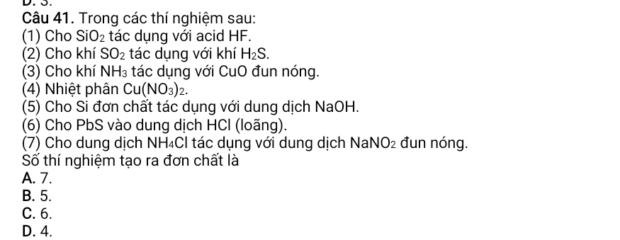 Trong các thí nghiệm sau:
(1) Cho SiO_2 tác dụng với acid HF.
(2) Cho khí SO_2 tác dụng với khí H_2S. 
(3) Cho khí NH_3 tác dụng với CuO đun nóng.
(4) Nhiệt phân Cu(NO_3)_2. 
(5) Cho Si đơn chất tác dụng với dung dịch NaOH.
(6) Cho PbS vào dung dịch HCl (loãng).
(7) Cho dung dịch NH₄Cl tác dụng với dung dịch NaN O_2 đun nóng.
Số thí nghiệm tạo ra đơn chất là
A. 7.
B. 5.
C. 6.
D. 4.