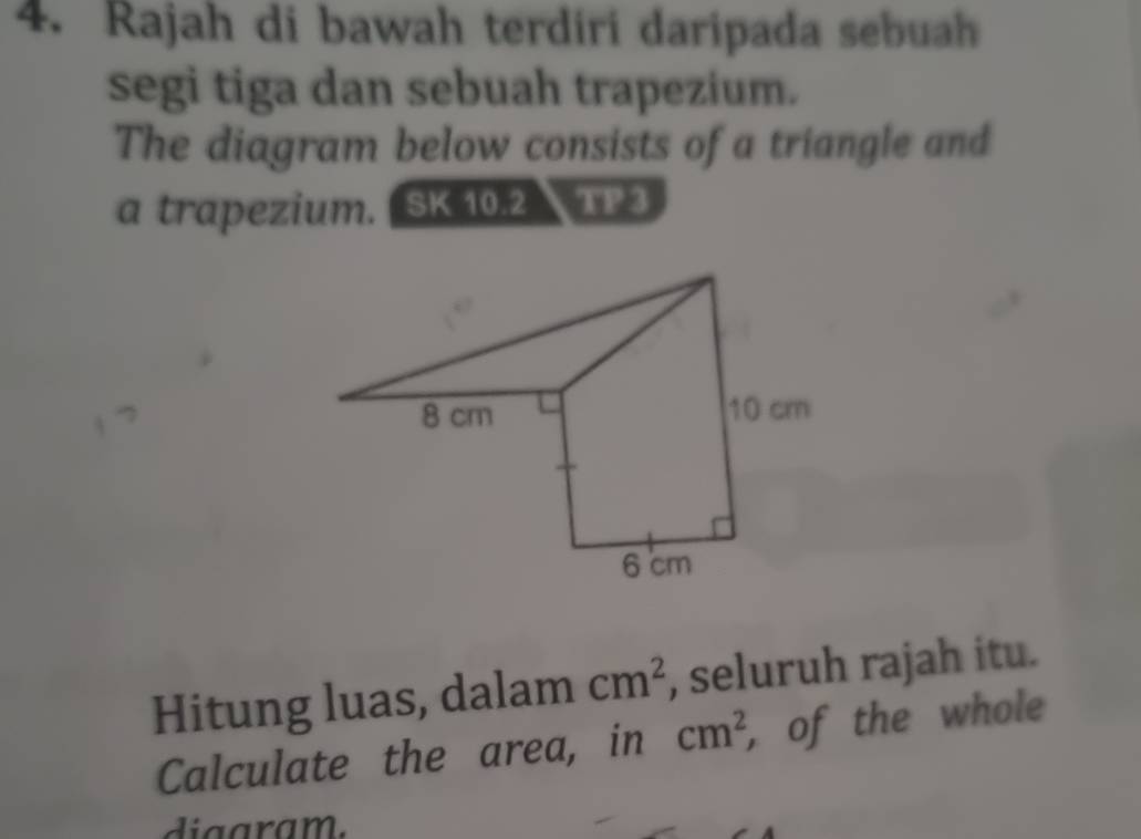 Rajah di bawah terdiri daripada sebuah 
segi tiga dan sebuah trapezium. 
The diagram below consists of a triangle and 
a trapezium. SK 10.2 123
Hitung luas, dalam cm^2 , seluruh rajah itu. 
Calculate the area, in cm^2 , of the whole 
diaaram.