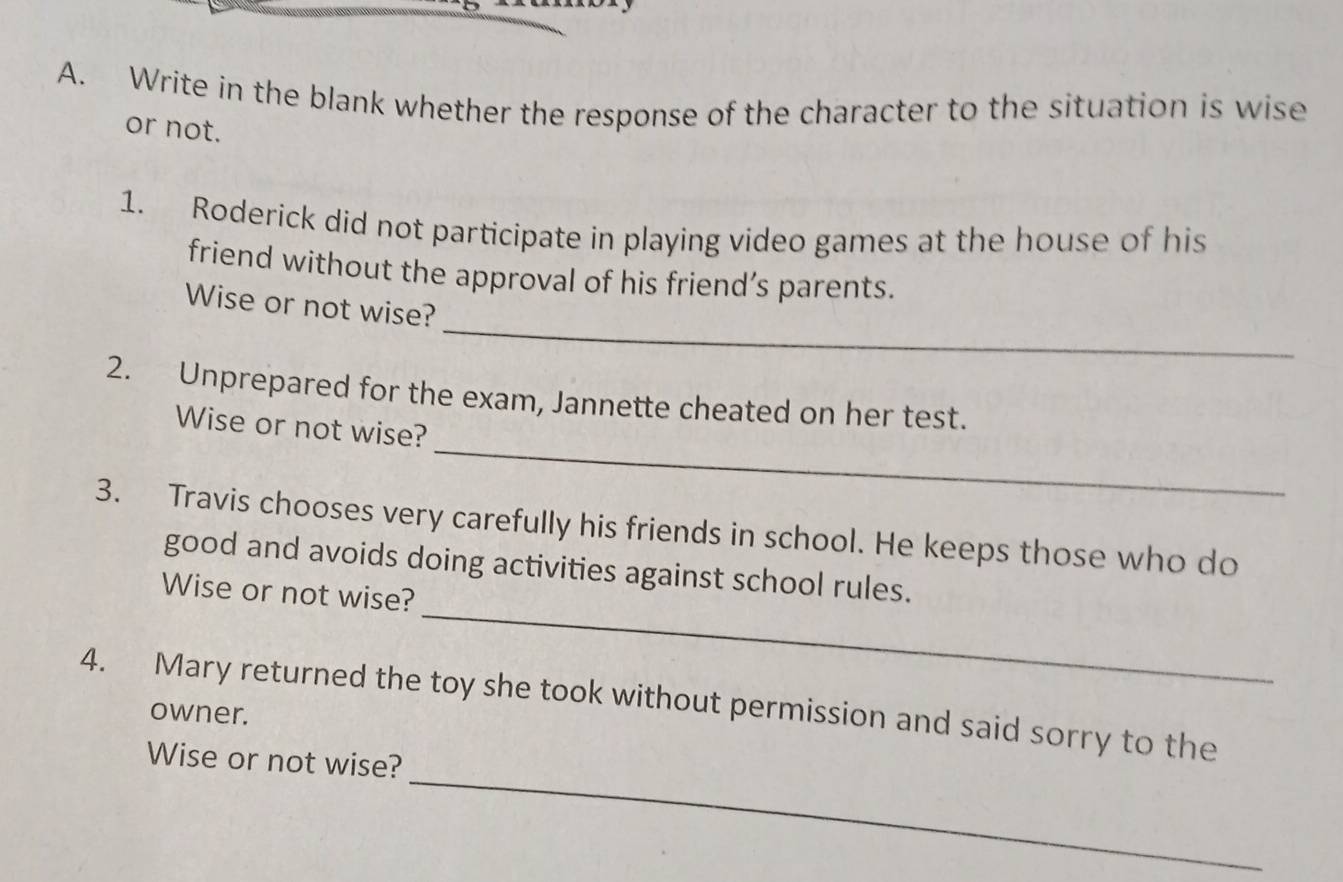 Write in the blank whether the response of the character to the situation is wise 
or not. 
1. Roderick did not participate in playing video games at the house of his 
friend without the approval of his friend’s parents. 
_ 
Wise or not wise? 
2. Unprepared for the exam, Jannette cheated on her test. 
_ 
Wise or not wise? 
3. Travis chooses very carefully his friends in school. He keeps those who do 
_ 
good and avoids doing activities against school rules. 
Wise or not wise? 
_ 
4. Mary returned the toy she took without permission and said sorry to the 
owner. 
Wise or not wise?