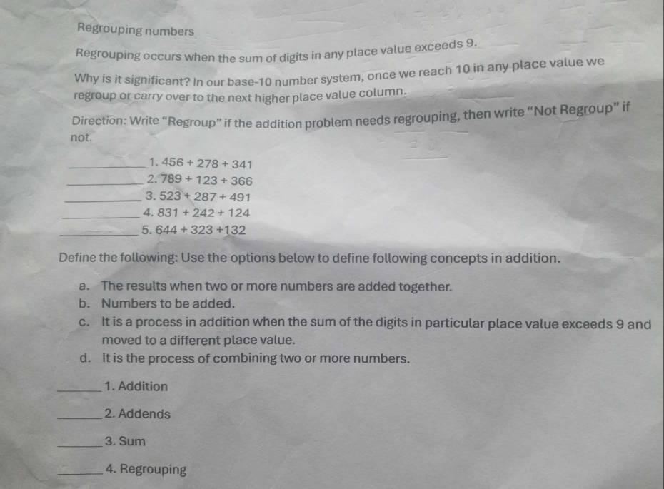 Regrouping numbers
Regrouping occurs when the sum of digits in any place value exceeds 9.
Why is it significant? In our base- 10 number system, once we reach 10 in any place value we
regroup or carry over to the next higher place value column.
Direction: Write “Regroup” if the addition problem needs regrouping, then write “Not Regroup” if
not.
_1. 456+278+341
_2. 789+123+366
_3. 523+287+491
_4. 831+242+124
_5. 644+323+132
Define the following: Use the options below to define following concepts in addition.
a. The results when two or more numbers are added together.
b. Numbers to be added.
c. It is a process in addition when the sum of the digits in particular place value exceeds 9 and
moved to a different place value.
d. It is the process of combining two or more numbers.
_1. Addition
_2. Addends
_3. Sum
_4. Regrouping