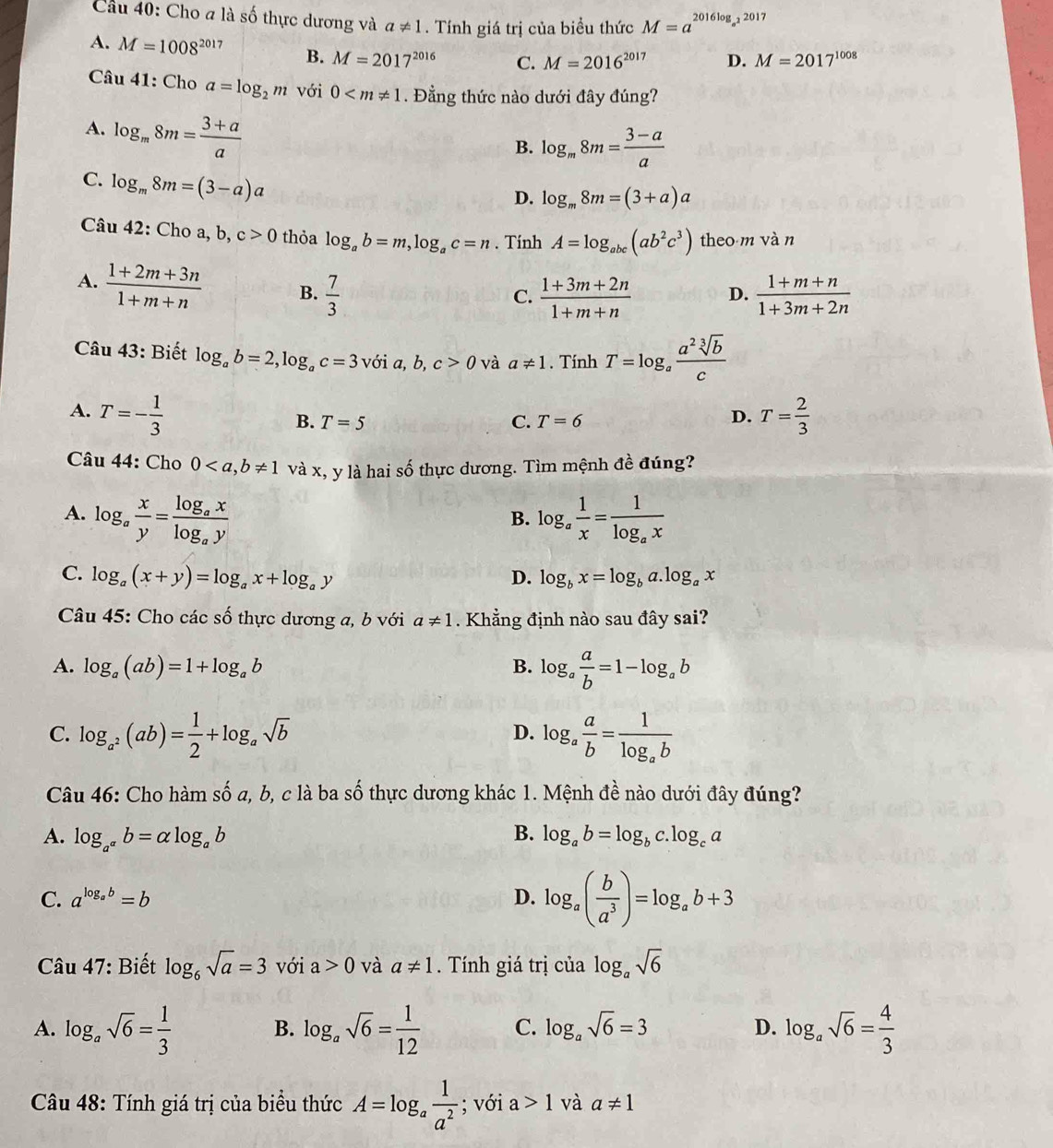 Cầu 40: Cho a là số thực dương và a!= 1. Tính giá trị của biều thức M=a^(2016log _a^2)2017
A. M=1008^(2017) B. M=2017^(2016) C. M=2016^(2017) D. M=2017^(1008)
Câu 41: Cho a=log _2m với 0 . Đẳng thức nào dưới đây đúng?
A. log _m8m= (3+a)/a 
B. log _m8m= (3-a)/a 
C. log _m8m=(3-a)a
D. log _m8m=(3+a)a
Câu 42: Cho a, b, c>0 thỏa log _ab=m,log _ac=n. Tính A=log _abc(ab^2c^3) theo m và n
A.  (1+2m+3n)/1+m+n  B.  7/3   (1+m+n)/1+3m+2n 
C.  (1+3m+2n)/1+m+n  D.
Câu 43: Biết log _ab=2,log _ac=3 với a, b, c>0 và a!= 1. Tính T=log _a a^2sqrt[3](b)/c 
A. T=- 1/3  T= 2/3 
B. T=5 C. T=6
D.
Câu 44: Cho 0 và x, y là hai số thực dương. Tìm mệnh đề đúng?
A. log _a x/y =frac log _axlog _ay log _a 1/x =frac 1log _ax
B.
C. log _a(x+y)=log _ax+log _ay D. log _bx=log _ba.log _ax
Câu 45: Cho các số thực dương a, b với a!= 1. Khẳng định nào sau đây sai?
A. log _a(ab)=1+log _ab B. log _a a/b =1-log _ab
C. log _a^2(ab)= 1/2 +log _asqrt(b) log _a a/b =frac 1log _ab
D.
Câu 46: Cho hàm số a, b, c là ba số thực dương khác 1. Mệnh đề nào dưới đây đúng?
B.
A. log _a^(alpha)b=alpha log _ab log _ab=log _bc.log _ca
C. a^(log _a)b=b D. log _a( b/a^3 )=log _ab+3
Câu 47: Biết log _6sqrt(a)=3 với a>0 và a!= 1. Tính giá trị của log _asqrt(6)
A. log _asqrt(6)= 1/3  B. log _asqrt(6)= 1/12  C. log _asqrt(6)=3 D. log _asqrt(6)= 4/3 
Câu 48: Tính giá trị của biểu thức A=log _a 1/a^2 ; với a>1 và a!= 1