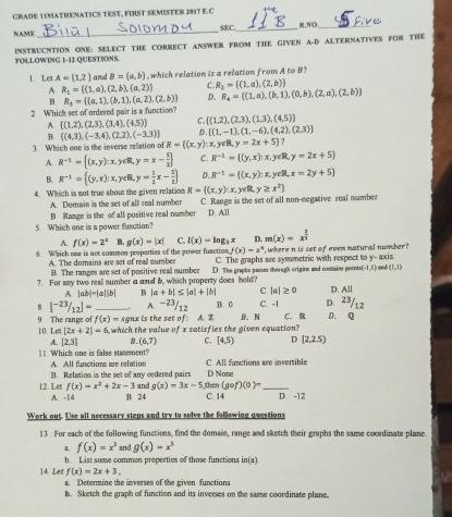 GRADE 11MATHENATICS TEST, FIRST SEMISTER 2H17 E.C
NAME_ SEC._ R.NO_
INSTRUCNTION ONE: SELECT THE CORRECT ANSWER FROM THE GIVEN A-D ALTERNATIVES FOR THE FOLLOWING 1-12 QUESTIONS.
1. Let A=(1,2) and B=(a,b) , which relation is a relation from A to B?
A R_1=((1,a),(2,b),(a,2)) C. R_2=[(1,a),(2,b)]
B R_3= (a,1),(b,1),(a,2),(2,b) D. R_4= (1,a),(b,1),(0,b),(2,a),(2,b)
2 Which set of ordered pair is a function?
A  (1,2),(2,3),(3,4),(4.5) C.  (1,2),(2,3),(1,3),(4,5)
B
D. [(1,-1),(1,-6),(4,2),(2,3)]
3. Which one is the inverse relation of  (4,3),(-3,4),(2,2),(-3,3) R=((x,y) : x, y∈R, y=2x+5 7
A. R^(-1)= (x,y):x, y∈R, y=x- 9/2 ] C. R^(-1)=((y,x): x, y∈R, y=2x+5
B. R^(-1)=((y,x):x, yeR, y= 3/2 x- 5/2  D. R^(-1)= (x,y):x, vcR x=2y+5]
4. Which is not true about the given relation R= (x,y):x,y∈ R, y≥ x^2)
A. Domain is the set of alli real number C. Range is the set of all non-megative real number
B Range is the of all positive real number D. All
5. Which one is a power fusction?
A f(x)=2^x B. g(x)=|x| C. I(x)=log _3x D. m(x)=x^(frac 1)3
6 W sich one is not common properties of the nower fuaction f(x)=x° , where n is set of even natural number? xis
A. The domains are set of real number C. The graphs ase symmetric with respect to y-a
B. The ranges are set of positive real number
7. For aay two real number a and b, which property does hold? D. The graphs passes thur ugh origins and contains pounts (-1,1) nnd (1,1)
A. |ab|=|a||b| B. |a+b|≤ |a|+|b| C. |a|≥ 0 D. All
18 1^(-23)/_12]= _A -23/12 B. 0 C. -1 D. 23/12
9 The range of f(x)=sgaxin s the set of: A. 7 B. N C. R D. Q
10. Let [2x+2]=6 which the value of x satisfies the given equation?
A. [2,3] B. (6,7) C. [4,5) D [2,2.5)
11. Which one is false statement? C. All functions are invertible
A All functions are relation B. Relation is the set of any cedered pairs D None
f(x)=x^2+2x-3 and g(x)=3x-5 then (gcirc f)(0)=
12. Let A. -14 B. 24 C. 14 _D. -12
Work out. Use all necessary steps and try to solve the following questions
13 For each of the following functions, find the domain, range and sketch their graphs the same cocrdinate plane.
1 f(x)=x^3 and g(x)=x^5
14. Let b. List some common properties of those functions in(z)
f(x)=2x+3.
a. Determine the inverses of the given functions
b. Sketch the graph of function and its inverses on the same coordinate plane.