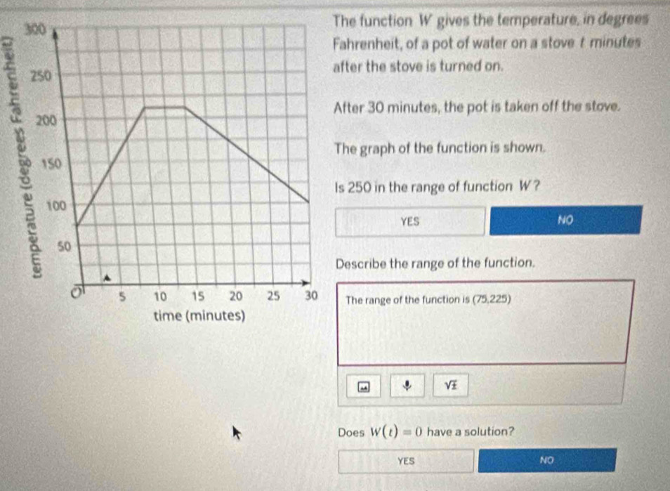 function W gives the temperature, in degrees
renheit, of a pot of water on a stove t minutes
er the stove is turned on.
er 30 minutes, the pot is taken off the stove.
graph of the function is shown.
250 in the range of function W?
YES NO
scribe the range of the function.
he range of the function is (75,225)
sqrt(± )
Does W(t)=0 have a solution?
YES NO