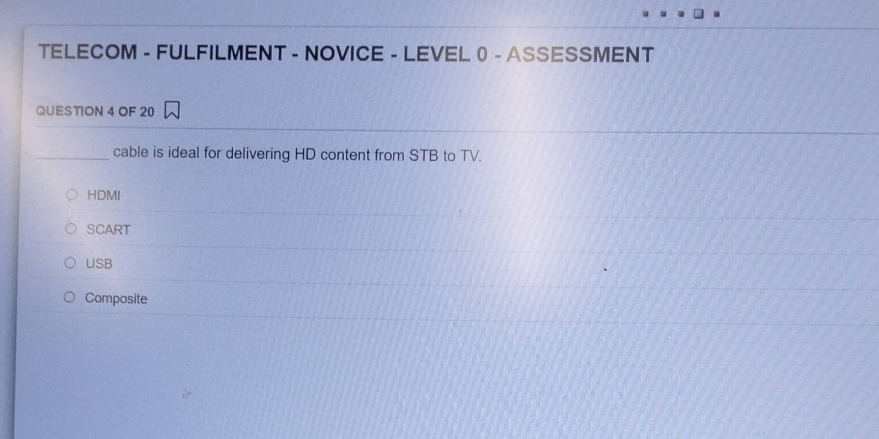 TELECOM - FULFILMENT - NOVICE - LEVEL0 - ASSESSMENT
QUESTION 4 OF 20
_cable is ideal for delivering HD content from STB to TV.
HDMI
SCART
USB
Composite