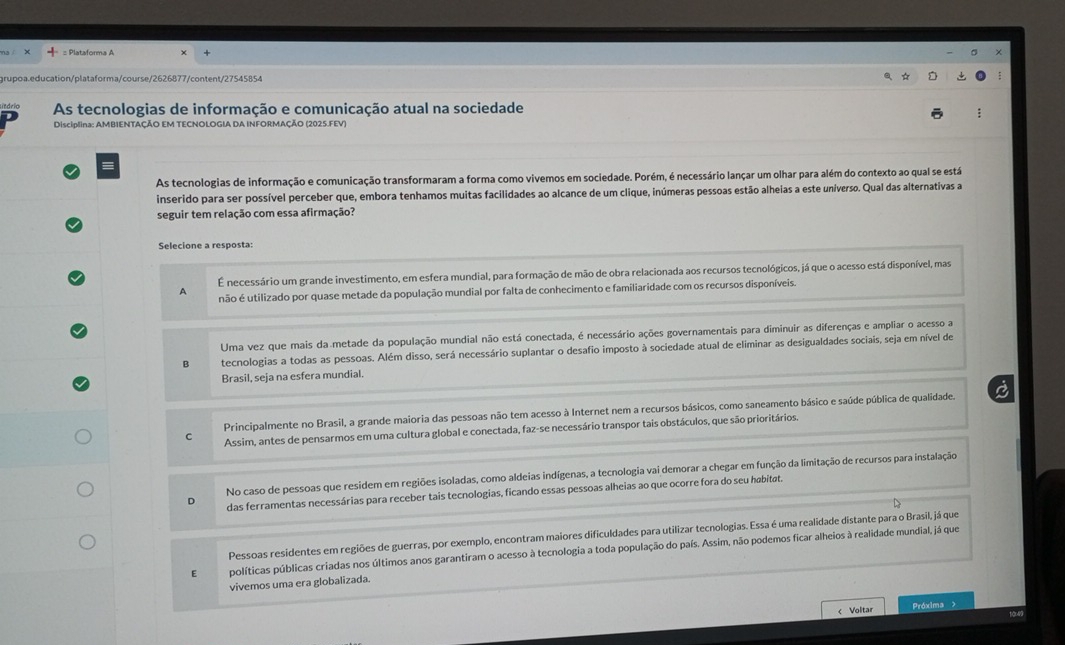 grupoa.education/plataforma/course/2626877/content/27545854
Litório As tecnologias de informação e comunicação atual na sociedade
Disciplina: AMBIENTAÇÃO EM TECNOLOGIA DA INFORMAÇÃO (2025.FEV)
As tecnologias de informação e comunicação transformaram a forma como vivemos em sociedade. Porém, é necessário lançar um olhar para além do contexto ao qual se está
inserido para ser possível perceber que, embora tenhamos muitas facilidades ao alcance de um clique, inúmeras pessoas estão alheias a este universo. Qual das alternativas a
seguir tem relação com essa afirmação?
Selecione a resposta:
É necessário um grande investimento, em esfera mundial, para formação de mão de obra relacionada aos recursos tecnológicos, já que o acesso está disponível, mas
A não é utilizado por quase metade da população mundial por falta de conhecimento e familiaridade com os recursos disponíveis.
Uma vez que mais da metade da população mundial não está conectada, é necessário ações governamentais para diminuir as diferenças e ampliar o acesso a
B tecnologias a todas as pessoas. Além disso, será necessário suplantar o desafio imposto à sociedade atual de eliminar as desigualdades sociais, seja em nível de
Brasil, seja na esfera mundial.
Principalmente no Brasil, a grande maioria das pessoas não tem acesso à Internet nem a recursos básicos, como saneamento básico e saúde pública de qualidade.
C Assim, antes de pensarmos em uma cultura global e conectada, faz-se necessário transpor tais obstáculos, que são prioritários.
No caso de pessoas que residem em regiões isoladas, como aldeias indígenas, a tecnologia vai demorar a chegar em função da limitação de recursos para instalação
D das ferramentas necessárias para receber tais tecnologias, ficando essas pessoas alheias ao que ocorre fora do seu habitat.
Pessoas residentes em regiões de guerras, por exemplo, encontram maiores dificuldades para utilizar tecnologias. Essa é uma realidade distante para o Brasil, já que
E políticas públicas criadas nos últimos anos garantiram o acesso à tecnologia a toda população do país. Assim, não podemos ficar alheios à realidade mundial, já que
vivemos uma era globalizada.
< Voltar Próxima >