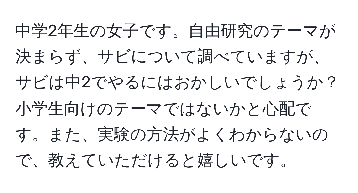 中学2年生の女子です。自由研究のテーマが決まらず、サビについて調べていますが、サビは中2でやるにはおかしいでしょうか？小学生向けのテーマではないかと心配です。また、実験の方法がよくわからないので、教えていただけると嬉しいです。