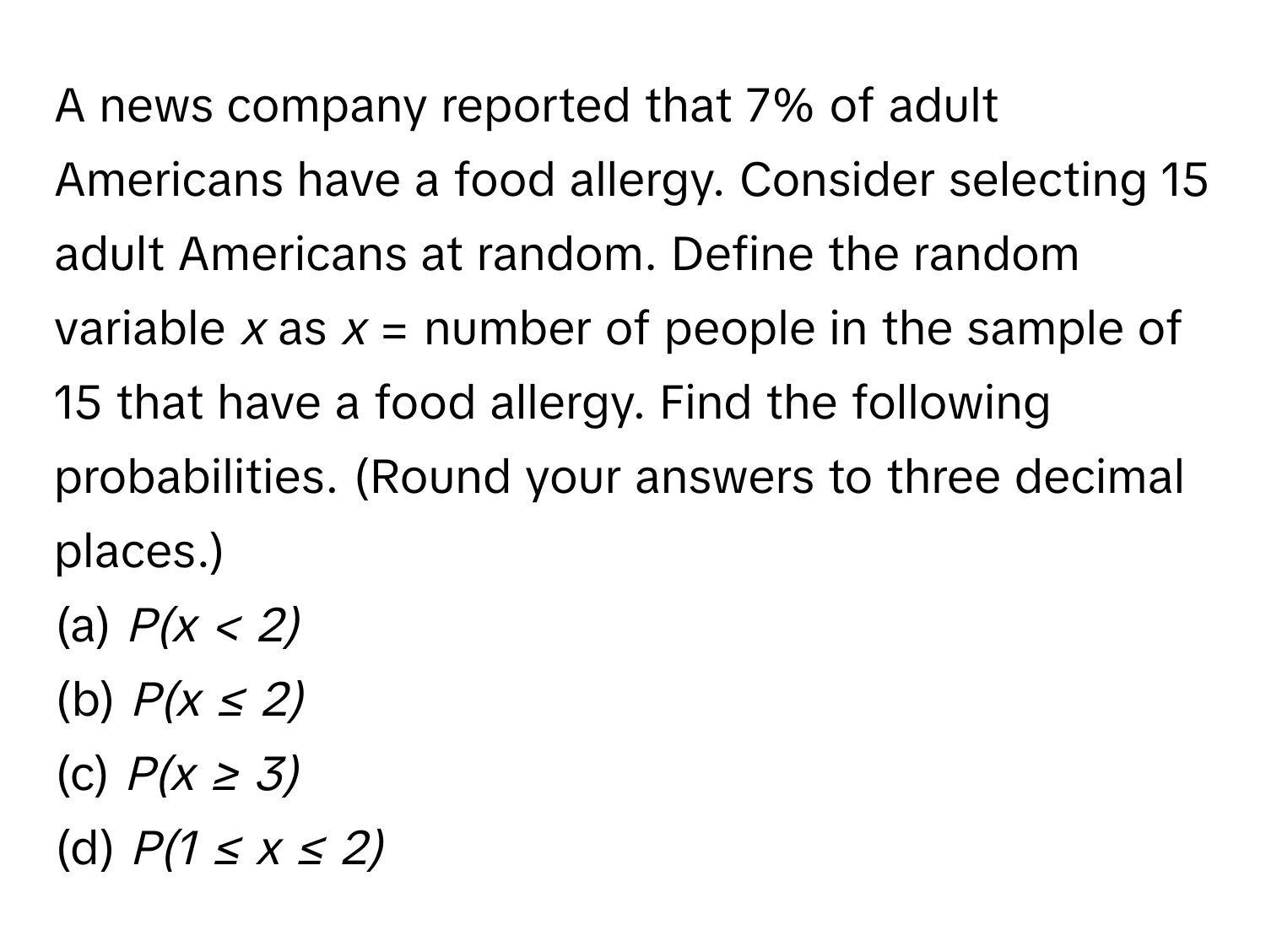 A news company reported that 7% of adult Americans have a food allergy. Consider selecting 15 adult Americans at random. Define the random variable *x* as *x* = number of people in the sample of 15 that have a food allergy. Find the following probabilities. (Round your answers to three decimal places.)
(a) *P(x < 2)* 
(b) *P(x ≤ 2)* 
(c) *P(x ≥ 3)* 
(d) *P(1 ≤ x ≤ 2)*