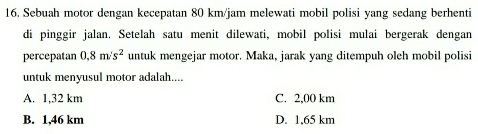 Sebuah motor dengan kecepatan 80 km/jam melewati mobil polisi yang sedang berhenti
di pinggir jalan. Setelah satu menit dilewati, mobil polisi mulai bergerak dengan
percepatan 0,8m/s^2 untuk mengejar motor. Maka, jarak yang ditempuh oleh mobil polisi
untuk menyusul motor adalah....
A. 1,32 km C. 2,00 km
B. 1,46 km D. 1,65 km